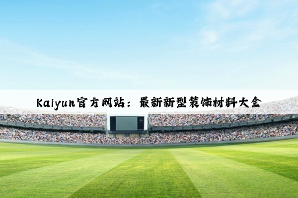 Kaiyun官方网站：最新新型装饰材料大全